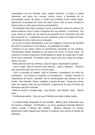resplandecía con un húmedo color rosado intestinal. La boca, si podía
llamársela una boca, era circular, cónica, breve, y bordeada de un
enmarañado cultivo de pelos o cerdas que brillaban como cromo negro.
Apartó de un puntapié los restos de tripa y carne y dio un paso; la boca se
movía como un radar que estuviese rastreándolos.
 Terzibashjian dijo algo en griego o turco y arremetió contra la criatura, los
brazos abiertos como si fuera a arrojarse por una ventana. La atravesó. Fue
a dar contra el cañón de una pistola que destelló en la oscuridad, más allá
del círculo de luz. Fragmentos de roca zumbaron junto a la cabeza de Case;
el finlandés lo echó a tierra de un empujón.
 La luz de la terraza desapareció, Case vio imágenes inconexas del destello
del arma, el monstruo y la luz blanca. Le zumbaban los oídos.
 Entonces la luz volvió, ahora en movimiento, buscando en las sombras.
Terzibashjian estaba apoyado en una puerta de acero, el rostro lívido. Se
sostenía la muñeca izquierda y contemplaba las gotas de sangre que le caían
de la mano izquierda. El hombre rubio, entero otra vez, limpio de sangre,
yacía a sus pies.
 Molly salió de entre las sombras, toda de negro, empuñando la pistola.
 -Usa la radio -dijo el armenio entre dientes-. llama a Mahmut. Tenemos
que sacarlo de aquí. Éste no es un buen lugar.
 -Casi lo consigue el imbécil -dijo el finlandés, limpiándose sin éxito los
pantalones. Las rótulas le crujieron al incorporarse-. Estabas mirando el
espectáculo de horror, ¿verdad?    No la hamburguesa que quitaron de en
medio. Una monada. Bueno, ayúdales a sacarlo de aquí. Tengo que revisar
todo ese equipo antes de que despierte, asegurarme de que el dinero de
Armitage esté bien invertido.
 Molly se inclinó y recogió algo. Una pistola. -Una Nambu -dijo-. Bonita
arma.
 Terzibashjian gimió. Case vio que le faltaba casi todo el dedo medio.


 La ciudad estaba empapada en azul prealba. Molly le dijo al Mercedes que
los llevase a Topkapi. El finlandés y un turco gigantesco llamado Mahmut
habían sacado a Riviera del callejón.          Minutos después un Citroën
polvoriento había llegado para llevarse al armenio, que parecía al borde del
desmayo.
 