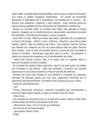 podía haber resultado demasiado perfecta, parecía que se había fracturado y
que luego la habían arreglado torpemente.           Un atisbo de brutalidad
destacaba la delicadeza de la mandíbula y la vitalidad de la sonrisa.    Los
dientes eran pequeños, regulares y muy blancos.       Case observó cómo las
manos blancas jugaban con las imitaciones de fragmentos escultóricos.
 Riviera no actuaba como un hombre que había sido atacado la noche
anterior, drogado con un dardo de toxina, secuestrado, sometido al examen
del finlandés, y forzado por Armitage a unirse al equipo.
 Case miró su reloj. Molly ya tendría que haber regresado de su expedición
en busca de drogas. Volvió a mirar a Riviera. -Apuesto a que ahora estás
volado, imbécil -dijo al vestíbulo del Hilton. Una madura matrona italiana
que llevaba una chaqueta de frac de cuero blanco bajó las gafas Porsche
para rnirarlo. Case le echó una amplia sonrisa, se puso de pie y se colgó la
maleta al hombro.     Necesitaba cigarrillos para el vuelo.   Se preguntó si
habría una sección de fumadores en el transbordador de la JAL.
 -Hasta más vernos, señora -dijo a la mujer, que en seguida volvió a
ponerse las gafas y le dio la espalda.
 En la tienda de regalos había cigarrillos, pero él no tenía ganas de hablar
con Armitage ni con Riviera.     Salió del vestíbulo y encontró una consola
automática en una cabina estrecha al final de una fila de teléfonos.
 Revolvió las lirasis que llevaba en los bolsillos e introdujo las pequeñas
monedas de aleación opaca una tras otra, vagamente divertido por lo
anacrónico del procedimiento. El teléfono más cercano se puso a sonar.
 Contestó automáticamente.
 -¿Sí?
 Tenues frecuencias armónicas, vocecitas inaudibles que carraspeaban a
través de algún enlace orbital, y luego un sonido como de viento.
 -Hola, Case.
 Una moneda de cincuenta lirasis se le cayó de la mano, rebotó y rodó sobre
el alfombrado del Hilton hasta perderse de vista.
 -Wintermute, Case. Ya es hora de que hablemos.
 Era una voz de microprocesador.
 -¿No quieres hablar, Case?
 Colgó.
 