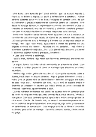 Sión había sido fundada por cinco obreros que se habían negado a
regresar; le dieron la espalda al pozo, y comenzaron a construir.      Habían
perdido bastante calcio y se les había encogido el corazón antes de que
establecieran la gravedad rotacional en la sección central de la colonia. Visto
desde la burbuja del taxi, el improvisado casco de Sión recordó a Case las
chabolas de Estambul; iniciales de obreros y símbolos rastafaris pintados
con láser manchaban las láminas de metal irregulares y descoloridas.
 Molly y un flacucho sionita llamado Aerol ayudaron a Case a atravesar un
corredor de caída libre que llevaba al núcleo de una sección más pequeña.
Les había perdido la pista a Armitage y a Riviera tras un segundo ataque de
vértigo. -Por aquí -dijo Molly, ayudándolo a meter las piernas en una
angosta escotilla del techo-.     Agárrate de los peldaños.      Haz como si
estuvieses subiendo de espaldas, ¿ya? Estás yendo hacia el casco, y es como
si estuvieras bajando hacia la gravedad, ¿entiendes?
 A Case se le revolvió el estómago.
 -Estarás bien, hombre -dijo Aerol, con la sonrisa enmarcada entre incisivos
de oro.
 De alguna forma, la salida se había convertido en el fondo del túnel. Case
se abrazó a la débil gravedad como un náufrago que encuentra una balsa
neumática.
 -Arriba -dijo Molly-. ¿Ahora la vas a besar? -Case yacía extendido sobre el
puente, boca abajo, los brazos abiertos. Algo le golpeó el hombro. Se dio la
vuelta y vio un grueso rollo de cable elástico.- Tenemos que jugar a la dueña
de casa -dijo ella-.   Ayúdame con esto. -Case miró el espacio amplio y
anónimo de alrededor y advirtió que había anillos de acero soldados en
todas las superficies, aparentemente al azar.
 Cuando hubieron enhebrado los cables de acuerdo con un complejo plan
de Molly, les colgaron unas gastadas láminas de plástico amarillo. Mientras
trabajaban, Case tuvo conciencia poco a poco de la música que palpitaba sin
cesar en el cúmulo. Se llamaba dub, un sensual mosaico compuesto en los
vastos archivos del pop digitalizado; eran plegarias, dijo Molly, y expresaban
un sentimiento de comunidad. Case empujó una de las láminas amarillas;
era liviana pero difícil de manejar. Sión olía a verdura cocida, a humanidad,
y a ganja.
 