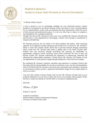 NORTH CAROLINA
                                      AGRICULTURAL AND TECHNICAL STATE UNIVERSITY


                 HODGIN HALL        To Whom It May Concern:
            SCHOOL OF EDUCATION
C ENTER O F ACADEMIC E XCELLENCE
                                    I wish to present to you an outstanding candidate for your advertised position; without
        1601 EAST MARKET STREET
            GREENSBORO , NC 27411
                                    hesitation I recommend to you Dexter Stroman. Often I get asked to write a recommendation
                                    for my student-athletes, as they seek out internship and career opportunities within the course
                (336) 285-4092
            PHONE                   of their personal and professional journey. It is not very often I get to chance to complete a
                (336) 334-7010
               FAX                  recommendation for a colleague and friend.
          WEB WWW.NCAT.EDU          Though I have known Mr. Stroman for only a year, I am confident Mr. Stroman will add value
                                    and diversity to your department by encouraging a shared vision through a commitment to
                                    integrity and leadership.

                                    Mr. Stroman possesses the rare ability to be both confident and modest, while remaining
                                    authentic in his approach towards enhancing each initiative he is involved in. Mr. Stroman’s
                                    ability to listen and consider details allows him to provide direction through connections
                                    others would miss. Mr. Stroman takes pride in adding value to the North Carolina A&T
                                    football team and university through networking and exposing all stakeholders to
                                    opportunities conducive toward achieving success both in-between the lines of play and
                                    beyond. Further, Mr. Stroman understands the importance in empowering, educating and
                                    enhancing the student-athlete experience. I firmly believe Mr. Stroman will continue to seek
                                    out opportunities to create positive change through standing for virtues that do not change.

                                    By combining Mr. Stroman’s character, discipline and experience in coaching I believe that
                                    this makes him the ideal candidate for serving our profession. I give you this recommendation
                                    with my full belief that Mr. Stroman will exceed your expectations and contribute to fostering
                                    an environment creating a positive, significant and dramatic change for any student-athlete as
                                    well as co-worker.

                                    I am more than willing to discuss further with you how Mr. Stroman will add value to your
                                    academic department, as you strive to add to the success of an already stellar program. Please
                                    feel free to contact me directly at 336/285-4092 or via email at wfgill@ncat.edu.

                                    Sincerely,

                                    William F. Gill
                                    William F. Gill, III

                                    Academic Coordinator
                                    Student-Athlete Academic Enhancement Programs
                                    University of North Carolina A&T




      EXPLORE
   DISCOVER
      BECOME
                                                 A LAND-GRANT UNIVERSITY AND A CONSTITUENT INSTITUTION OF THE UNIVERSITY OF NORTH CAROLINA
 