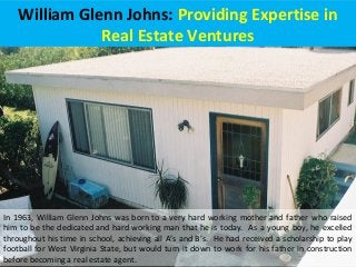 William Glenn Johns: Providing Expertise in
Real Estate Ventures
In 1963, William Glenn Johns was born to a very hard working mother and father who raised
him to be the dedicated and hard working man that he is today. As a young boy, he excelled
throughout his time in school, achieving all A’s and B’s. He had received a scholarship to play
football for West Virginia State, but would turn it down to work for his father in construction
before becoming a real estate agent.
 