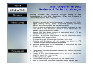 Period

2004 to 2008
  Synopsis      Provide Business and Technical solutions based on Intel
                technologies to help Intel Corporation OEMs and Partners to
                architect solutions in their accounts.


 Roles/Duties   •   Manage the strategic and tactical development of resources within the UK
                    region, including training, career development planning, conducting
                    quarterly performance reviews, and coaching/counselling
                •   Review of resource utilisation, planning for specialised coverage of all major
                    sales activity in HPC, Enterprise Architecture and IT Infrastructure, and
                    review of the resource matching process
                •   Manage ZBB (Zero Based Budget) of opportunities within HPC and
                    Enterprise/Infrastructure Architecture
                •   Motivation, development, and retention of all Intel Corporation Partner
                    professionals within named accounts
                •   Develop and manage UK quarterly and yearly pre-sales plans
                •   Mentoring and Development of Intel pre-sales and juniors in HPC,
                    Computer Architectures and Enterprise Architectures
                •   Additional responsibilities include development of relationships with other
                    divisions within Intel Corporation


 Performance    •   Cited as a major contributor for increasing Dell’s HPC MSS in Europe from 9.2% to
                    12% (IDC rating)
                •   Cited by Dell as the major factor for top HPC wins for 2005 to 2007 (Dell won 90%
                    of top SRIF opportunities 3 years running)
                •   Filed three joint patents in 2005
                •   Turned poor HPC rating at the beginning of 2005 to its highest in 2006
                •   Rated the most technical and business in the EMEA Solution Specialist team
 