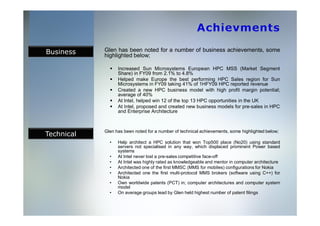 Business    Glen has been noted for a number of business achievements, some
            highlighted below;

                  Increased Sun Microsystems European HPC MSS (Market Segment
                  Share) in FY09 from 2.1% to 4.8%
                  Helped make Europe the best performing HPC Sales region for Sun
                  Microsystems in FY09 taking 41% of 1HFY09 HPC reported revenue
                  Created a new HPC business model with high profit margin potential;
                  average of 40%
                  At Intel, helped win 12 of the top 13 HPC opportunities in the UK
                  At Intel, proposed and created new business models for pre-sales in HPC
                  and Enterprise Architecture



Technical
            Glen has been noted for a number of technical achievements, some highlighted below;

              •   Help architect a HPC solution that won Top500 place (No20) using standard
                  servers not specialised in any way, which displaced prominent Power based
                  systems
              •   At Intel never lost a pre-sales competitive face-off
              •   At Intel was highly rated as knowledgeable and mentor in computer architecture
              •   Architected one of the first MMSC (MMS for mobiles) configurations for Nokia
              •   Architected one the first multi-protocol MMS brokers (software using C++) for
                  Nokia
              •   Own worldwide patents (PCT) in; computer architectures and computer system
                  model
              •   On average groups lead by Glen held highest number of patent filings
 