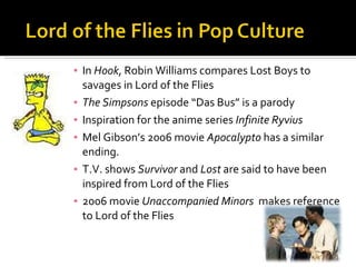 In  Hook , Robin Williams compares Lost Boys to savages in Lord of the Flies The Simpsons  episode “Das Bus” is a parody Inspiration for the anime series  Infinite Ryvius Mel Gibson’s 2006 movie  Apocalypto  has a similar ending. T.V. shows  Survivor  and  Lost  are said to have been inspired from Lord of the Flies 2006 movie  Unaccompanied Minors   makes reference to Lord of the Flies 