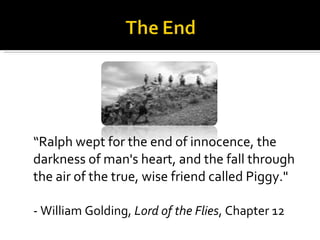 “Ralph wept for the end of innocence, the darkness of man's heart, and the fall through the air of the true, wise friend called Piggy." - William Golding,  Lord of the Flies , Chapter 12 