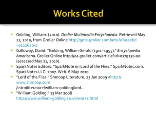 Golding, William. (2010).  Grolier Multimedia Encyclopedia . Retrieved May 21, 2010, from Grolier Online  http:// gme.grolier.com/article?assetid =0122620-0 Galloway, David. "Golding, William Gerald (1911–1993)."  Encyclopedia Americana . Grolier Online http://ea.grolier.com/article?id=0179130-00 (accessed May 21, 2010).  SparkNotes Editors. “SparkNote on Lord of the Flies.” SparkNotes.com. SparkNotes LLC. 2007. Web. 6 May 2010.  "Lord of the Flies." Shmoop Literature. 23 Jan 2009 < http:// www.shmoop.com /intro/literature/william-golding/lord… “ William Golding.” 13 Mar 2008  http://www.william-golding.co.uk/works.html   