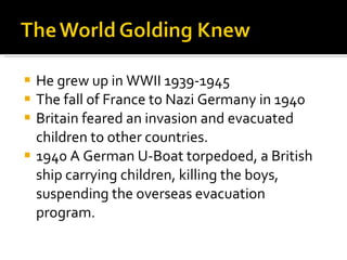 He grew up in WWII 1939-1945 The fall of France to Nazi Germany in 1940 Britain feared an invasion and evacuated children to other countries. 1940 A German U-Boat torpedoed, a British ship carrying children, killing the boys, suspending the overseas evacuation program.  