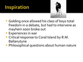 Golding once allowed his class of boys total freedom in a debate, but had to intervene as mayhem soon broke out Experiences in war Critical response to Coral Island by R.M. Ballanytyne Philosophical questions about human nature 