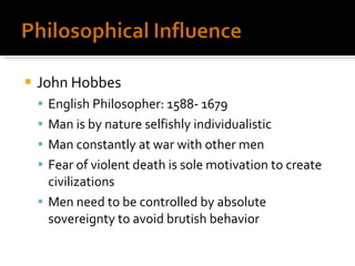 John Hobbes English Philosopher: 1588- 1679 Man is by nature selfishly individualistic Man constantly at war with other men Fear of violent death is sole motivation to create civilizations Men need to be controlled by absolute sovereignty to avoid brutish behavior  