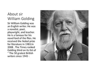 About sir
William Golding
Sir William Golding was
an English writer. He was
a novelist, poet,
playwright, and teacher.
He is a famous for his
novel lord of the flies. He
received the Nobel prize
for literature in 1983.In
2008 , The Times ranked
Golding third on its list of
" The 50 gratest British
writers since 1945 ".
 