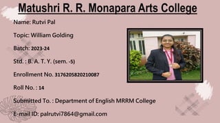 Matushri R. R. Monapara Arts College
Name: Rutvi Pal
Topic: William Golding
Batch: 2023-24
Std. : B. A. T. Y. (sem. -5)
Enrollment No. 3176205820210087
Roll No. : 14
Submitted To. : Department of English MRRM College
E-mail ID: palrutvi7864@gmail.com
 