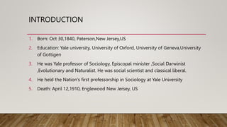 INTRODUCTION
1. Born: Oct 30,1840, Paterson,New Jersey,US
2. Education: Yale university, University of Oxford, University of Geneva,University
of Gottigen
3. He was Yale professor of Sociology, Episcopal minister ,Social Darwinist
,Evolutionary and Naturalist. He was social scientist and classical liberal.
4. He held the Nation’s first professorship in Sociology at Yale University
5. Death: April 12,1910, Englewood New Jersey, US
 