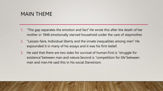 MAIN THEME
1. “The gap separates the emotion and fact”.He wrote this after the death of her
mother in 1848 emotionally starved household under the care of stepmother.
2. “Laissez-faire, Individual liberty and the innate inequalities among men” He
expounded it in many of his essays and it was his firm belief.
3. He said that there are two sides for survival of human.First is “struggle for
existence”between man and nature.Second is “competition for life”between
man and man.He said this in his social Darwinism.
 