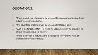 QUOTATIONS:
1. “There is no device whatever to be invented for securing happiness without
industry, economy and virtue.”
2. “The advantage of some is won by an equivalent loss of other”
3. “Such is the forgotten Man , He works ,he votes , generally he prays but he
always pays yes,above all, he pays.”
4. “There is no boon in nature.All the blessings we enjoy are the fruits of
labor,toil,self-denial and study.”
 