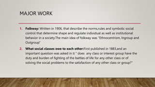 MAJOR WORK
1. Folkway: Written in 1906, that describe the norms,rules and symbolic social
control that determine shape and regulate individual as well as institutional
behavior in a society.The main idea of folkway was “Ethnocentrism, Ingroup and
Outgroup”
2. What social classes owe to each other:First published in 1883,and an
important question was asked in it “ does any class or interest group have the
duty and burden of fighting of the battles of life for any other class or of
solving the social problems to the satisfaction of any other class or group?”
 