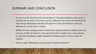 SUMMARY AND CONCLUSION
1. He was a social Darwinist and conservative in thoughts,worked continuously in
charting the evolution of human customs, folkways and mores.He believed that
these forces developed naturally through the course of evolution,made any
attempts for social reform useless.
2. William G.S.was leading potent of Darwinism arguing that the wealthy were rich
because of Natural selection and argued that their wealth was a social service.
He said that hereditary wealth allowed the fittest to pass on their virtues to
children.
3. Once he said “Millionaries are a product of natural selection”.
 