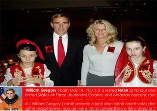 MD 2012 / V
William Gregory ( born May 14, 1957 ), is a retired NASA astronaut and
United States Air Force Lieutenant Colonel, and Albanian descent, too!

Ai ( William Gregory ) është krenaria e jonë dhe i bënë nderë vetës dhe
gjithë shqipëtarëve, nga që nuk e harron prejardhjen e Tijë si shqiptar !!
 