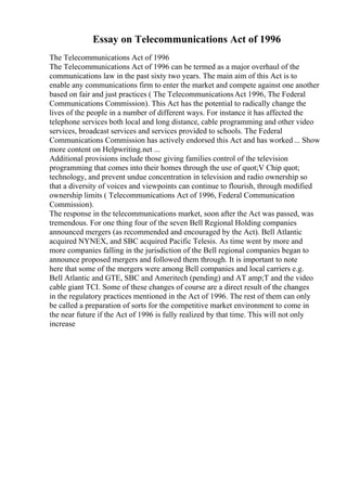 Essay on Telecommunications Act of 1996
The Telecommunications Act of 1996
The Telecommunications Act of 1996 can be termed as a major overhaul of the
communications law in the past sixty two years. The main aim of this Act is to
enable any communications firm to enter the market and compete against one another
based on fair and just practices ( The TelecommunicationsAct 1996, The Federal
Communications Commission). This Act has the potential to radically change the
lives of the people in a number of different ways. For instance it has affected the
telephone services both local and long distance, cable programming and other video
services, broadcast services and services provided to schools. The Federal
Communications Commission has actively endorsed this Act and has worked ... Show
more content on Helpwriting.net ...
Additional provisions include those giving families control of the television
programming that comes into their homes through the use of quot;V Chip quot;
technology, and prevent undue concentration in television and radio ownership so
that a diversity of voices and viewpoints can continue to flourish, through modified
ownership limits ( Telecommunications Act of 1996, Federal Communication
Commission).
The response in the telecommunications market, soon after the Act was passed, was
tremendous. For one thing four of the seven Bell Regional Holding companies
announced mergers (as recommended and encouraged by the Act). Bell Atlantic
acquired NYNEX, and SBC acquired Pacific Telesis. As time went by more and
more companies falling in the jurisdiction of the Bell regional companies began to
announce proposed mergers and followed them through. It is important to note
here that some of the mergers were among Bell companies and local carriers e.g.
Bell Atlantic and GTE, SBC and Ameritech (pending) and AT amp;T and the video
cable giant TCI. Some of these changes of course are a direct result of the changes
in the regulatory practices mentioned in the Act of 1996. The rest of them can only
be called a preparation of sorts for the competitive market environment to come in
the near future if the Act of 1996 is fully realized by that time. This will not only
increase
 