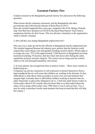 Garment Factory Fire
Conduct research on the Bangladesh garment factory fire and answer the following
questions.
What actions did the corporate community and the Bangladeshi and other
governments take following the disaster at Rana Plaza in 2013?
Since the incident happened three years ago, companies like H M, Mango, Primark,
Gap, Wal Mart have donated over $21M to the Rana Plaza Donors Trust Fund to
compensate families for their losses. This was all done voluntarily as the organization
/fund is entirely voluntary.
2. How did this case change Bangladesh employment law?
This case was a wake up call for the officials in Bangladesh and the employment law.
The incident happened because the industry grew quicker than the factories could
respond thus many things were disregarded including security checks. Which today is
no longer the case, 75% of the approximately 3,500 factories in Bangladesh are being
monitored including 35 factories, that have been shut down after failing the safety
regulations and poor structure integrity. The owners can no longer put the workers
safety at risk and disregard mandatory renovations.
3. In your opinion, has enough been done to protect worker ... Show more content on
Helpwriting.net ...
Companies use private contractors or sub contractors to protect themselves from a
legal standpoint but are well aware that children are working in the factories. In fact,
child labour is what allows them to produce at such a low cost and maintain their
margins high. Currently there is 200 million children working in factories that are
either financially or physically obligated to do so. A full time adult factoryworker in
China makes about $118 a month, there has been little to no data leaked about the
salary of an average child worker since 1990 where it was 6 cents an hour. Yes, it
may be costly to purchase locally made products but keep in mind that this will help
the country s
 