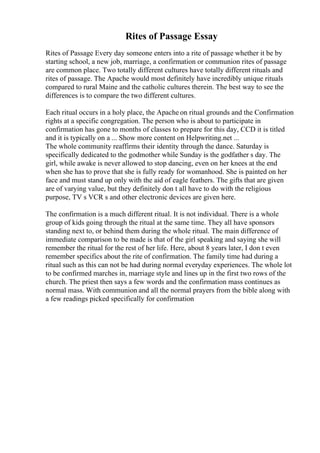 Rites of Passage Essay
Rites of Passage Every day someone enters into a rite of passage whether it be by
starting school, a new job, marriage, a confirmation or communion rites of passage
are common place. Two totally different cultures have totally different rituals and
rites of passage. The Apache would most definitely have incredibly unique rituals
compared to rural Maine and the catholic cultures therein. The best way to see the
differences is to compare the two different cultures.
Each ritual occurs in a holy place, the Apache on ritual grounds and the Confirmation
rights at a specific congregation. The person who is about to participate in
confirmation has gone to months of classes to prepare for this day, CCD it is titled
and it is typically on a ... Show more content on Helpwriting.net ...
The whole community reaffirms their identity through the dance. Saturday is
specifically dedicated to the godmother while Sunday is the godfather s day. The
girl, while awake is never allowed to stop dancing, even on her knees at the end
when she has to prove that she is fully ready for womanhood. She is painted on her
face and must stand up only with the aid of eagle feathers. The gifts that are given
are of varying value, but they definitely don t all have to do with the religious
purpose, TV s VCR s and other electronic devices are given here.
The confirmation is a much different ritual. It is not individual. There is a whole
group of kids going through the ritual at the same time. They all have sponsors
standing next to, or behind them during the whole ritual. The main difference of
immediate comparison to be made is that of the girl speaking and saying she will
remember the ritual for the rest of her life. Here, about 8 years later, I don t even
remember specifics about the rite of confirmation. The family time had during a
ritual such as this can not be had during normal everyday experiences. The whole lot
to be confirmed marches in, marriage style and lines up in the first two rows of the
church. The priest then says a few words and the confirmation mass continues as
normal mass. With communion and all the normal prayers from the bible along with
a few readings picked specifically for confirmation
 