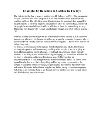Examples Of Rebellion In Catcher In The Rye
The Catcher in the Rye is a novel written by J. D. Salinger in 1951. The protagonist
Holden Caulfield tells us of an episode in his life where he finds himself utterly
troubled and lost. The odd thing about Holden is that he seemingly has a good life
nevertheless he is severely negative about almost all of his surroundings, mostly of
the people he surrounds himself with, in addition to those he meets along his way.
This essay will discuss why Holden Caulfieldcan be seen as a rebel without a cause .
OK
First lets start by establishing what an actual rebel without a cause is. It is describes
as someone who acts rebellious without having a specific reason to. A person who is
dissatisfied with society and who chooses to behave against ... Show more content on
Helpwriting.net ...
He drinks, he smokes and rebel against both his teachers and adults. Holden is a
very negative person and is constantly trashing other people, if not he is lying to
them. He likes calling people phonies , even tough he acts like a phony himself.
And this is his hefty scare, he is terrified of growing up, yet he realises it is time for
his body is changing and turning him into a man. Holden has had an
uncomplicated life if you disregard away from his brother s death. He comes from
a good family, has never lacked anything and has agreeable opportunities. An
instead of using this to his advantage, he gets sucked down into a pessimistic and
sad vortex. He never feels at home anyplace or feels a strong connection to people.
Rebelling is an ordinary thing to go through in your adolescence and Holden has it
bad. He is indeed a rebel without a
 