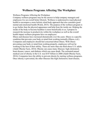 Wellness Programs Affecting The Workplace
Wellness Programs Affecting the Workplace
Company wellness programs may be the answer to help company managers and
employees live an overall better lifestyle. Wellness is understood to reach physical
health to encompass a more holistic mind body approach that also considers good
mental and emotional health (Walsh, 2015). The purpose of the wellness program is
to go further than the physical appearance and help from the inside out. Helping the
inside of the body to become healthier is more beneficially to us. I propose to
research the increase in productivity within the workplace as well as the overall
health impact wellness programs have on employees.
Illness and diseases have increased dramatically over the years. Illness is a specific
condition that prevents your body or mind from working normally (Illness, n.d.).
Companies and employers should feel concerned about illness. With illness
preventing your body or mind from working properly, employees will not be
working to the best of their ability. There are more than one third obese U.S. adults
(Adult Obesity Facts, 2014). Obesity can cause many illnesses: high cholesterol,
heart disease, cancer, and diabetes which can cause death. The estimated annual
medical cost of obesity in the U.S. was $147 billion in 2008 (Adult Obesity Facts,
2014). Companies have the ability to prevent obesity by starting wellness programs.
Once obesity is prevented, the other illnesses like high cholesterol, heart disease,
 