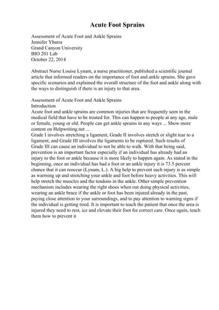 Acute Foot Sprains
Assessment of Acute Foot and Ankle Sprains
Jennifer Ybarra
Grand Canyon University
BIO 201 Lab
October 22, 2014
Abstract Nurse Louise Lynam, a nurse practitioner, published a scientific journal
article that informed readers on the importance of foot and ankle sprains. She gave
specific scenarios and explained the overall structure of the foot and ankle along with
the ways to distinguish if there is an injury to that area.
Assessment of Acute Foot and Ankle Sprains
Introduction
Acute foot and ankle sprains are common injuries that are frequently seen in the
medical field that have to be treated for. This can happen to people at any age, male
or female, young or old. People can get ankle sprains in any ways ... Show more
content on Helpwriting.net ...
Grade I involves stretching a ligament, Grade II involves stretch or slight tear to a
ligament, and Grade III involves the ligaments to be ruptured. Such results of
Grade III can cause an individual to not be able to walk. With that being said,
prevention is an important factor especially if an individual has already had an
injury to the foot or ankle because it is more likely to happen again. As stated in the
beginning, once an individual has had a foot or an ankle injury it is 73.5 percent
chance that it can reoccur (Lynam, L.). A big help to prevent such injury is as simple
as warming up and stretching your ankle and foot before heavy activities. This will
help stretch the muscles and the tendons in the ankle. Other simple prevention
mechanism includes wearing the right shoes when out doing physical activities,
wearing an ankle brace if the ankle or foot has been injured already in the past,
paying close attention to your surroundings, and to pay attention to warning signs if
the individual is getting tired. It is important to teach the patient that once the area is
injured they need to rest, ice and elevate their foot for correct care. Once again, teach
them how to prevent it
 
