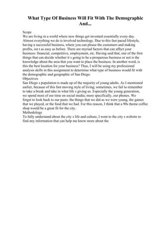 What Type Of Business Will Fit With The Demographic
And...
Scope
We are living in a world where new things get invented essentially every day.
Almost everything we do is involved technology. Due to this fast paced lifestyle,
having a successful business, where you can please the customers and making
profits, isn t as easy as before. There are myriad factors that can affect your
business: financial, competitive, employment, etc. Having said that, one of the first
things that can decide whether it s going to be a prosperous business or not is the
knowledge about the area that you want to place the business. In another word, is
this the best location for your business? Thus, I will be using my professional
analysis skills in this assignment to determine what type of business would fit with
the demographic and geographic of San Diego.
Objectives
San Diego s population is made up of the majority of young adults. As I mentioned
earlier, because of this fast moving style of living; sometimes, we fail to remember
to take a break and take in what life s giving us. Especially the young generation,
we spend most of our time on social media; more specifically, our phones. We
forget to look back to our pasts: the things that we did as we were young, the games
that we played, or the food that we had. For this reason, I think that a 90s theme coffee
shop would be a great fit for the city.
Methodology
To fully understand about the city s life and culture, I went to the city s website to
find any information that can help me know more about the
 