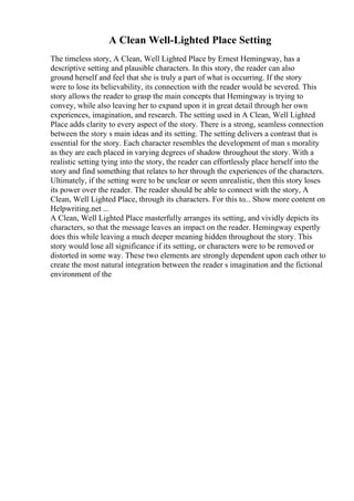 A Clean Well-Lighted Place Setting
The timeless story, A Clean, Well Lighted Place by Ernest Hemingway, has a
descriptive setting and plausible characters. In this story, the reader can also
ground herself and feel that she is truly a part of what is occurring. If the story
were to lose its believability, its connection with the reader would be severed. This
story allows the reader to grasp the main concepts that Hemingway is trying to
convey, while also leaving her to expand upon it in great detail through her own
experiences, imagination, and research. The setting used in A Clean, Well Lighted
Place adds clarity to every aspect of the story. There is a strong, seamless connection
between the story s main ideas and its setting. The setting delivers a contrast that is
essential for the story. Each character resembles the development of man s morality
as they are each placed in varying degrees of shadow throughout the story. With a
realistic setting tying into the story, the reader can effortlessly place herself into the
story and find something that relates to her through the experiences of the characters.
Ultimately, if the setting were to be unclear or seem unrealistic, then this story loses
its power over the reader. The reader should be able to connect with the story, A
Clean, Well Lighted Place, through its characters. For this to... Show more content on
Helpwriting.net ...
A Clean, Well Lighted Place masterfully arranges its setting, and vividly depicts its
characters, so that the message leaves an impact on the reader. Hemingway expertly
does this while leaving a much deeper meaning hidden throughout the story. This
story would lose all significance if its setting, or characters were to be removed or
distorted in some way. These two elements are strongly dependent upon each other to
create the most natural integration between the reader s imagination and the fictional
environment of the
 