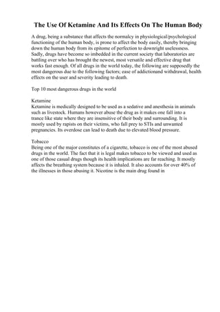 The Use Of Ketamine And Its Effects On The Human Body
A drug, being a substance that affects the normalcy in physiological/psychological
functioning of the human body, is prone to affect the body easily, thereby bringing
down the human body from its epitome of perfection to downright uselessness.
Sadly, drugs have become so imbedded in the current society that laboratories are
battling over who has brought the newest, most versatile and effective drug that
works fast enough. Of all drugs in the world today, the following are supposedly the
most dangerous due to the following factors; ease of addictionand withdrawal, health
effects on the user and severity leading to death.
Top 10 most dangerous drugs in the world
Ketamine
Ketamine is medically designed to be used as a sedative and anesthesia in animals
such as livestock. Humans however abuse the drug as it makes one fall into a
trance like state where they are insensitive of their body and surrounding. It is
mostly used by rapists on their victims, who fall prey to STIs and unwanted
pregnancies. Its overdose can lead to death due to elevated blood pressure.
Tobacco
Being one of the major constitutes of a cigarette, tobacco is one of the most abused
drugs in the world. The fact that it is legal makes tobacco to be viewed and used as
one of those casual drugs though its health implications are far reaching. It mostly
affects the breathing system because it is inhaled. It also accounts for over 40% of
the illnesses in those abusing it. Nicotine is the main drug found in
 