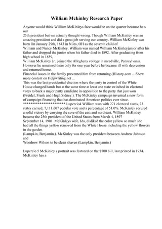 William Mckinley Research Paper
Anyone would think William McKinleys face would be on the quarter because he s
our
25th president but we actually thought wrong. Though William McKinley was an
amazing president and did a great job serving our country. William McKinley was
born On January 29th, 1843 in Niles, OH as the seventh child of
William and Nancy McKinley. William was named William McKinleyjunior after his
father and dropped the junior when his father died in 1892. After graduating from
high school in 1859,
William McKinley Jr., joined the Allegheny college in meadville, Pennsylvania.
However he remained there only for one year before he became ill with depression
and returned home.
Financial issues in the family prevented him from returning (History.com ... Show
more content on Helpwriting.net ...
This was the last presidential election where the party in control of the White
House changed hands but at the same time at least one state switched its electoral
votes to back a major party candidate in opposition to the party that just won
(Freidel, Frank and Hugh Sidney.). The McKinley campaign invented a new form
of campaign financing that has dominated American politics ever since.
*********************** Lupercio4 William won with 271 electoral votes, 23
states carried, 7,111,607 popular vote and a percentage of 51.0%. McKinley secured
a solid victory by carrying the core of the east and northeast. William McKinley
became the 25th president of the United States from March 4, 1897
September 14, 1901. McKinleys wife, Ida, disliked the color yellow so much she
had all the things yellow removed from the White House including the yellow flowers
in the garden
(Lampkin, Benjamin.). McKinley was the only president between Andrew Johnson
and
Woodrow Wilson to be clean shaven (Lampkin, Benjamin.)
Lupercio 5 McKinley s portrait was featured on the $500 bill, last printed in 1934.
McKinley has a
 