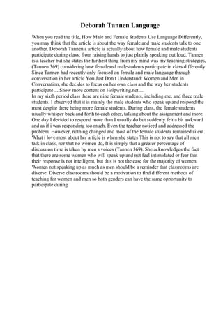 Deborah Tannen Language
When you read the title, How Male and Female Students Use Language Differently,
you may think that the article is about the way female and male students talk to one
another. Deborah Tannen s article is actually about how female and male students
participate during class; from raising hands to just plainly speaking out loud. Tannen
is a teacher but she states the furthest thing from my mind was my teaching strategies,
(Tannen 369) considering how femaleand malestudents participate in class differently.
Since Tannen had recently only focused on female and male language through
conversation in her article You Just Don t Understand: Women and Men in
Conversation, she decides to focus on her own class and the way her students
participate ... Show more content on Helpwriting.net ...
In my sixth period class there are nine female students, including me, and three male
students. I observed that it is mainly the male students who speak up and respond the
most despite there being more female students. During class, the female students
usually whisper back and forth to each other, talking about the assignment and more.
One day I decided to respond more than I usually do but suddenly felt a bit awkward
and as if i was responding too much. Even the teacher noticed and addressed the
problem. However, nothing changed and most of the female students remained silent.
What i love most about her article is when she states This is not to say that all men
talk in class, nor that no women do, It is simply that a greater percentage of
discussion time is taken by men s voices (Tannen 369). She acknowledges the fact
that there are some women who will speak up and not feel intimidated or fear that
their response is not intelligent, but this is not the case for the majority of women.
Women not speaking up as much as men should be a reminder that classrooms are
diverse. Diverse classrooms should be a motivation to find different methods of
teaching for women and men so both genders can have the same opportunity to
participate during
 
