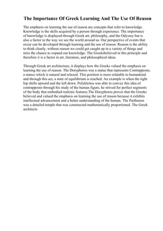 The Importance Of Greek Learning And The Use Of Reason
The emphasis on learning the use of reason are concepts that refer to knowledge.
Knowledge is the skills acquired by a person through experience. The importance
of knowledge is displayed through Greek art, philosophy, and the Odyssey but is
also a factor in the way we see the world around us. Our perspective of events that
occur can be developed through learning and the use of reason. Reason is the ability
to think clearly, without reason we could get caught up in a variety of things and
miss the chance to expand our knowledge. The Greeksbelieved in this principle and
therefore it is a factor in art, literature, and philosophical ideas.
Through Greek art architecture, it displays how the Greeks valued the emphasis on
learning the use of reason. The Doryphoros was a statue that represents Contrapposto,
a stance which is natural and relaxed. This position is more relatable to humankind
and through this act, a state of equilibrium is reached. An example is when the right
hip shifts upward and the left down. Polykleitos was able to convey this idea of
contrapposto through his study of the human figure, he strived for perfect segments
of the body that embodied realistic features.The Doryphoros proves that the Greeks
believed and valued the emphasis on learning the use of reason because it exhibits
intellectual advancement and a better understanding of the human. The Parthenon
was a detailed temple that was constructed mathematically proportioned. The Greek
architects
 