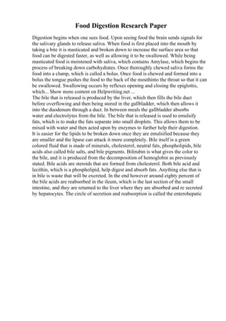 Food Digestion Research Paper
Digestion begins when one sees food. Upon seeing food the brain sends signals for
the salivary glands to release saliva. When food is first placed into the mouth by
taking a bite it is masticated and broken down to increase the surface area so that
food can be digested faster, as well as allowing it to be swallowed. While being
masticated food is moistened with saliva, which contains Amylase, which begins the
process of breaking down carbohydrates. Once thoroughly chewed saliva forms the
food into a clump, which is called a bolus. Once food is chewed and formed into a
bolus the tongue pushes the food to the back of the mouthinto the throat so that it can
be swallowed. Swallowing occurs by reflexes opening and closing the epiglottis,
which... Show more content on Helpwriting.net ...
The bile that is released is produced by the liver, which then fills the bile duct
before overflowing and then being stored in the gallbladder, which then allows it
into the duodenum through a duct. In between meals the gallbladder absorbs
water and electrolytes from the bile. The bile that is released is used to emulsify
fats, which is to make the fats separate into small droplets. This allows them to be
mixed with water and then acted upon by enzymes to further help their digestion.
It is easier for the lipids to be broken down once they are emulsified because they
are smaller and the lipase can attack it more completely. Bile itself is a green
colored fluid that is made of minerals, cholesterol, neutral fats, phospholipids, bile
acids also called bile salts, and bile pigments. Bilirubin is what gives the color to
the bile, and it is produced from the decomposition of hemoglobin as previously
stated. Bile acids are steroids that are formed from cholesterol. Both bile acid and
lecithin, which is a phospholipid, help digest and absorb fats. Anything else that is
in bile is waste that will be excreted. In the end however around eighty percent of
the bile acids are reabsorbed in the ileum, which is the last section of the small
intestine, and they are returned to the liver where they are absorbed and re secreted
by hepatocytes. The circle of secretion and reabsorption is called the enterohepatic
 