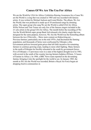 Causes Of We Are The Usa For Africa
We are the World by USA for Africa: Celebrities Raising Awareness for a Cause We
are the World is a song that was created in 1985 and was recorded with famous
artists. It was written by Michael Jackson and Lionel Richie. The album, We Are
the World, that was produced is made up of 10 unreleased songs by donating
artists. The super group who sang We are the World is called USA for Africa.
Willie Nelson and Tina Turner are only few of the famous singers included in the
21 solo artists in the group USA for Africa. The month before the recording of We
Are the World British super group Band Aid released a hit charity single that was
designed for the same purpose, however, We Are the World was the bestselling album
between the two (Trbovich).... Show more content on Helpwriting.net ...
Previous famines, particularly one in the mid 1970 s, had decimated the farming
population, and thousands of farms were confiscated by Ethiopia s elite.
Government policies lowered grain prices that left little incentive for remaining
farmers to continue growing crops, leading to more rebel fighting. Many farmers
in the north of Ethiopia for forcibly relocated to the south by government forces.
Five of Ethiopia s 13 provinces were in a state of the highest drought level in 1983,
with several in the south of the country leaving farmers helpless (Wilson, 3 Causes
of Famine in Africa ). In 1984, a BBC News team reported on the devastating
famine, bringing it into the spotlight for the world to see. In January 1985, the
month as We Are the World was recorded, Britain s Royal Air Force began air
dropping food to communities in
 