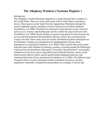 The Allegheny Woodrat ( Neotoma Magister )
Introduction
The Allegheny woodrat (Neotoma magister) is a small mammal that is endemic to
the United States. They live in the eastern part of the United States in deciduous
forests. Their species can be found from the Appalachian Mountains through the
interior Highland regions, including western Connecticut to northern Alabama
(Castleberry et al 2006). Woodrats are restricted to areas that have rocky structures
such as caves, fissures, and boulder piles and live within the spaces between rocks
(Castleberry et al. 2006). Rocky habitats are good living spaces for them because the
crevices provide protection from predators and also create a den environment for
young to develop. Since rocky areas are usually distributed in patches throughout an
environment, woodrats are considered to be metapopulations because their
populations are separated (Castleberry et al. 2002). Other animals that can be found
using the same rocky habitats for denning, roosting, or nesting include the Rafinesque
s big eared bat (Corynorhinus rafinesquii), Townsend s big eared bat (C. townsendii),
common raven (Corvus corax), long tailed weasel (Mustela frenata), eastern small
footed myotis (Myotis leibii), eastern spotted skunk (Spilogale putorius), and
American black bear (Ursus americanus) (Castleberry et al. 2006). The different types
of species that live in the community creates competition and leaves woodrat
populations vulnerable. Competition and predators are examples of factors that
 