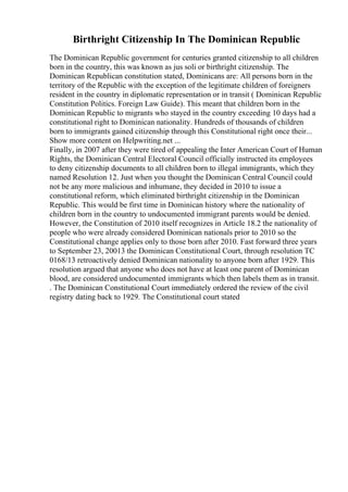 Birthright Citizenship In The Dominican Republic
The Dominican Republic government for centuries granted citizenship to all children
born in the country, this was known as jus soli or birthright citizenship. The
Dominican Republican constitution stated, Dominicans are: All persons born in the
territory of the Republic with the exception of the legitimate children of foreigners
resident in the country in diplomatic representation or in transit ( Dominican Republic
Constitution Politics. Foreign Law Guide). This meant that children born in the
Dominican Republic to migrants who stayed in the country exceeding 10 days had a
constitutional right to Dominican nationality. Hundreds of thousands of children
born to immigrants gained citizenship through this Constitutional right once their...
Show more content on Helpwriting.net ...
Finally, in 2007 after they were tired of appealing the Inter American Court of Human
Rights, the Dominican Central Electoral Council officially instructed its employees
to deny citizenship documents to all children born to illegal immigrants, which they
named Resolution 12. Just when you thought the Dominican Central Council could
not be any more malicious and inhumane, they decided in 2010 to issue a
constitutional reform, which eliminated birthright citizenship in the Dominican
Republic. This would be first time in Dominican history where the nationality of
children born in the country to undocumented immigrant parents would be denied.
However, the Constitution of 2010 itself recognizes in Article 18.2 the nationality of
people who were already considered Dominican nationals prior to 2010 so the
Constitutional change applies only to those born after 2010. Fast forward three years
to September 23, 20013 the Dominican Constitutional Court, through resolution TC
0168/13 retroactively denied Dominican nationality to anyone born after 1929. This
resolution argued that anyone who does not have at least one parent of Dominican
blood, are considered undocumented immigrants which then labels them as in transit.
. The Dominican Constitutional Court immediately ordered the review of the civil
registry dating back to 1929. The Constitutional court stated
 