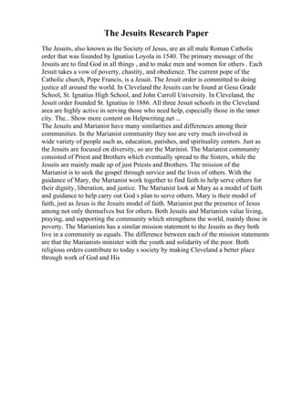 The Jesuits Research Paper
The Jesuits, also known as the Society of Jesus, are an all male Roman Catholic
order that was founded by Ignatius Loyola in 1540. The primary message of the
Jesuits are to find God in all things , and to make men and women for others . Each
Jesuit takes a vow of poverty, chastity, and obedience. The current pope of the
Catholic church, Pope Francis, is a Jesuit. The Jesuit order is committed to doing
justice all around the world. In Cleveland the Jesuits can be found at Gesu Grade
School, St. Ignatius High School, and John Carroll University. In Cleveland, the
Jesuit order founded St. Ignatius in 1886. All three Jesuit schools in the Cleveland
area are highly active in serving those who need help, especially those in the inner
city. The... Show more content on Helpwriting.net ...
The Jesuits and Marianist have many similarities and differences among their
communities. In the Marianist community they too are very much involved in
wide variety of people such as, education, parishes, and spirituality centers. Just as
the Jesuits are focused on diversity, so are the Marinist. The Marianist community
consisted of Priest and Brothers which eventually spread to the Sisters, while the
Jesuits are mainly made up of just Priests and Brothers. The mission of the
Marianist is to seek the gospel through service and the lives of others. With the
guidance of Mary, the Marianist work together to find faith to help serve others for
their dignity, liberation, and justice. The Marianist look at Mary as a model of faith
and guidance to help carry out God s plan to serve others. Mary is their model of
faith, just as Jesus is the Jesuits model of faith. Marianist put the presence of Jesus
among not only themselves but for others. Both Jesuits and Marianists value living,
praying, and supporting the community which strengthens the world, mainly those in
poverty. The Marianists has a similar mission statement to the Jesuits as they both
live in a community as equals. The difference between each of the mission statements
are that the Marianists minister with the youth and solidarity of the poor. Both
religious orders contribute to today s society by making Cleveland a better place
through work of God and His
 