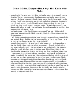 Music Is Mine. Everyone Has A Key. That Key Is What
Makes
Music is Mine Everyone has a key. That key is what makes the gears shift in one s
thoughts. That key is one s morals. That key to someone is what makes them do
what they do. Some keys maybe family. Some maybe friends. Some could even be
privacy. Family is the inspiration and the main goal of one s thoughts, if that s one
s key. Friends are ones morals. Their friends are the reason how they got these
morals and those morals are very important to one. Privacy is the reason why one
does good in school or work. How one has the time and motivation to get things done
because of the privacy they have.
My key is music. I value the ability to express oneself and one s ability to feel
understood because of music. Music is my key. Music is ... Show more content on
Helpwriting.net ...
I will always remember that moment, in the bathroom, contemplating whether living
was worth it. Than I decided that I do have something to live for, the future. I have
so much to look forward to now that I have realized it!
Music is the reason why I do what I do. It is the reason why I am learning how to
play the ukulele. Since music has helped me so much, I figure it can help others
too! Maybe when I m older I can start a band or just professionally play music to
help other people who have gone through the same things I have. Music is my
friend that has always been there for me! Music was there to make me happy when
I m depressed. It was there to make me maintain my happiness. It has helped me
realize things in life that people don t like to talk about like how suicide is an actual
problem and how there are people who can feel the same emotions as me. Music
has made my morals and changed them throughout the different genres and bands
and composers etc. I listen to. I have learned from some that life is short so I need
to be grateful and live like there is no tomorrow. Which I struggle with sometimes
but it s a reminder. I have aquired the knowledge that I need to be myself and just do
what I want to do no matter the criticism that others give (ex. drawing, singing,
instruments, video games). People are always going to hate on me just because they
want to, for no good reason they
 