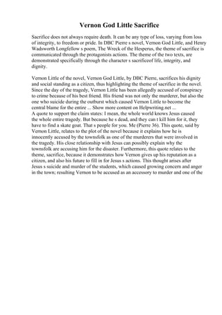 Vernon God Little Sacrifice
Sacrifice does not always require death. It can be any type of loss, varying from loss
of integrity, to freedom or pride. In DBC Pierre s novel, Vernon God Little, and Henry
Wadsworth Longfellow s poem, The Wreck of the Hesperus, the theme of sacrifice is
communicated through the protagonists actions. The theme of the two texts, are
demonstrated specifically through the character s sacrificeof life, integrity, and
dignity.
Vernon Little of the novel, Vernon God Little, by DBC Pierre, sacrifices his dignity
and social standing as a citizen, thus highlighting the theme of sacrifice in the novel.
Since the day of the tragedy, Vernon Little has been allegedly accused of conspiracy
to crime because of his best friend. His friend was not only the murderer, but also the
one who suicide during the outburst which caused Vernon Little to become the
central blame for the entire ... Show more content on Helpwriting.net ...
A quote to support the claim states: I mean, the whole world knows Jesus caused
the whole entire tragedy. But because he s dead, and they can t kill him for it, they
have to find a skate goat. That s people for you. Me (Pierre 36). This quote, said by
Vernon Little, relates to the plot of the novel because it explains how he is
innocently accused by the townsfolk as one of the murderers that were involved in
the tragedy. His close relationship with Jesus can possibly explain why the
townsfolk are accusing him for the disaster. Furthermore, this quote relates to the
theme, sacrifice, because it demonstrates how Vernon gives up his reputation as a
citizen, and also his future to fill in for Jesus s actions. This thought arises after
Jesus s suicide and murder of the students, which caused growing concern and anger
in the town; resulting Vernon to be accused as an accessory to murder and one of the
 