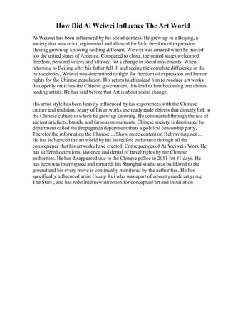 How Did Ai Weiwei Influence The Art World
Ai Weiwei has been influenced by his social context. He grew up in a Beijing, a
society that was strict, regimented and allowed for little freedom of expression.
Having grown up knowing nothing different, Weiwei was amazed when he moved
too the untied states of America. Compared to china, the united states welcomed
freedom, personal voices and allowed for a change in social movements. When
returning to Beijing after his father fell ill and seeing the complete difference in the
two societies, Weiwei was determined to fight for freedom of expression and human
rights for the Chinese population. His return to chinalead him to produce art works
that openly criticises the Chinese government, this lead to him becoming one chinas
leading artists. He has said before that Art is about social change.
His artist style has been heavily influenced by his experiences with the Chinese
culture and tradition. Many of his artworks use readymade objects that directly link to
the Chinese culture in which he grew up knowing. He commented through the use of
ancient artefacts, brands, and famous monuments. Chinese society is dominated by
department called the Propaganda department thats a political censorship party.
Therefor the information the Chinese ... Show more content on Helpwriting.net ...
He has influenced the art world by his incredible endurance through all the
consequence that his artworks have created. Consequences of Ai Weiweis Work He
has suffered detentions, violence and denial of travel rights by the Chinese
authorities. He has disappeared due to the Chinese police in 2011 for 81 days. He
has been was interrogated and tortured, his Shanghai studio was bulldozed to the
ground and his every move is continually monitored by the authorities. He has
specifically influenced artist Huang Rui who was apart of advent grande art group
The Stars , and has redefined new direction for conceptual art and installation
 