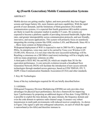 4g (Fourth Generation) Mobile Communication Systems
ABSTRACT
Mobile devices are getting smaller, lighter, and more powerful; they have bigger
screens and longer battery life, more features and more capabilities .With the rapid
growth of user demands, and the limitations of third generation (3G) mobile
communication systems, it is expected that fourth generation (4G) mobile systems
are likely to reach the consumer market in another 4 5 years. 4G systems are
expected to become a platform capable of providing increased bandwidth, higher data
rates, and greater interoperability across communication protocols, and user friendly,
innovative, and secure applications. This system will primarily focus on seamlessly
integrating the existing systems like GSM, wireless LAN, and Bluetooth. Since 4G is
... Show more content on Helpwriting.net ...
Widespread deployment of WiFi is expected to start in 2005 for PCs, laptops and
PDAs. In enterprises, voice may start to be carried by Voice over Wireless LAN
(VoWLAN). However, it is not clear what the next successful technology will be.
Reaching a consensus on a 200 Mbit/s (and more) technology will be a lengthy task,
with too many proprietary solutions on offer.
A third path is IEEE 802.16e and 802.20, which are simpler than 3G for the
equivalent performance. A core network evolution towards a broadband Next
Generation Network (NGN) will facilitate the introduction of new access network
technologies through standard access gateways, based on ETSI TISPAN, ITU T,
3GPP, China Communication Standards Association (CCSA) and other standards.
3. Key 4G Technologies
Some of the key technologies required for 4G are briefly described below:
3.1 OFDMA:
Orthogonal Frequency Division Multiplexing (OFDM) not only provides clear
advantages for physical layer performance, but also a framework for improving
layer 2 performance by proposing an additional degree of free dom. Using ODFM, it
is possible to exploit the time domain, the space domain, the frequency domain and
even the code domain to optimize radio channel usage. It ensures very robust
transmission in multi path environments with reduced receiver complexity. As shown
in Figure 2 the signal is split into orthogonal subcarriers, on each of which the signal
is narrowband (a few kHz) and therefore immune to
 