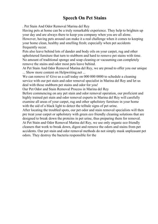 Speech On Pet Stains
. Pet Stain And Odor Removal Marina del Rey
Having pets at home can be a truly remarkable experience. They help to brighten up
your day and are always there to keep you company when you are all alone.
However, having pets around can make it a real challenge when it comes to keeping
your home clean, healthy and smelling fresh; especially when pet accidents
frequently occur.
Pets also leave behind lots of dander and body oils on your carpet, rug and other
upholstered furniture that turn to stubborn and hard to remove pet stains with time.
No amount of traditional sponge and soap cleaning or vacuuming can completely
remove the stains and odor most pets leave behind.
At Pet Stain And Odor Removal Marina del Rey, we are proud to offer you our unique
... Show more content on Helpwriting.net ...
We can remove it! Give us a call today on 000 000 0000 to schedule a cleaning
service with our pet stain and odor removal specialist in Marina del Rey and let us
deal with those stubborn pet stains and odor for you!
Our Pet Odor and Stain Removal Process in Marina del Rey
Before commencing on any pet stain and odor removal operation, our proficient and
highly trained pet stain and odor removal experts in Marina del Rey will carefully
examine all areas of your carpet, rug and other upholstery furniture in your home
with the aid of a black light to detect the telltale signs of pet urine.
After locating the troubled spots, our pet odor and stain removal specialists will then
pre treat your carpet or upholstery with green eco friendly cleaning solutions that are
designed to break down the proteins in pet urine, thus preparing them for removal.
At Pet Stain and Odor Removal Marina del Rey, we use only organic eco friendly
cleaners that work to break down, digest and remove the odors and stains from pet
accidents. Our pet stain and odor removal methods do not simply mask unpleasant pet
odors. They destroy the bacteria responsible for the
 