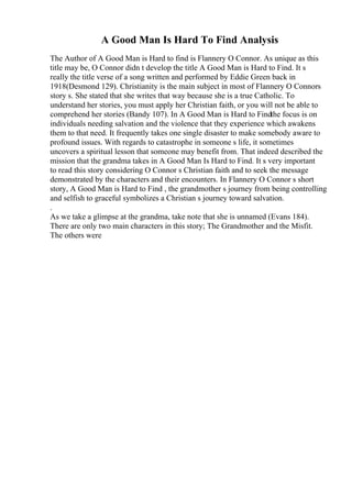 A Good Man Is Hard To Find Analysis
The Author of A Good Man is Hard to find is Flannery O Connor. As unique as this
title may be, O Connor didn t develop the title A Good Man is Hard to Find. It s
really the title verse of a song written and performed by Eddie Green back in
1918(Desmond 129). Christianity is the main subject in most of Flannery O Connors
story s. She stated that she writes that way because she is a true Catholic. To
understand her stories, you must apply her Christian faith, or you will not be able to
comprehend her stories (Bandy 107). In A Good Man is Hard to Findthe focus is on
individuals needing salvation and the violence that they experience which awakens
them to that need. It frequently takes one single disaster to make somebody aware to
profound issues. With regards to catastrophe in someone s life, it sometimes
uncovers a spiritual lesson that someone may benefit from. That indeed described the
mission that the grandma takes in A Good Man Is Hard to Find. It s very important
to read this story considering O Connor s Christian faith and to seek the message
demonstrated by the characters and their encounters. In Flannery O Connor s short
story, A Good Man is Hard to Find , the grandmother s journey from being controlling
and selfish to graceful symbolizes a Christian s journey toward salvation.
.
As we take a glimpse at the grandma, take note that she is unnamed (Evans 184).
There are only two main characters in this story; The Grandmother and the Misfit.
The others were
 