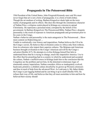 Propaganda In The Poisonwood Bible
35th President of the United States, John Fitzgerald Kennedy once said We must
never forget that art is not a form of propaganda; it is a form of truth (John).
Though the art medium of writing, Barbara Kingsolver sheds light on the toxic
reality of propaganda and its effects. She does this through the ostentatious character
of Nathan Price, a religious zealot placed in Kilanga on a mission to spread
Christianity. He represents a poisoned mind, corrupted by the beliefs of his
government. In Barbara Kingsolvers The Poisonwood Bible, Nathan Price s despotic
personality is the result of exposure to American propaganda and government prior to
his years in the Congo.
Nathan s behavior and personality is the main antagonist in The Poisonwood ... Show
more content on Helpwriting.net ...
Unable to realistically view history and imperialism, Nathan believes the US to be
the Congo s savior, He believes that civilization comes to Africa only from without,
from its colonizers who import their superior cultures: The Belgians and American
business brought civilization to the Congo! American aid will be the Congo s
salvation (Strehle 417). He attempts to civilize Kilanga himself but fails to
understand those that he is trying to change, much like imperialist America. Use to
the effect that his preaching had in a country in which he understood and accepted
the culture, Nathan s ineffectiveness in Kilanga leads him to the conclusion that the
Congolese are the problem and not him, In the distorted evolutionary logic of
nineteenth century imperialism, Nathan considers Africa as inadequately evolved,
backward, primitive a childish culture dwarfed by its grown up Western colonizers
and thus in need of help from the advanced West. As Leah puts it, My father thinks
the Congo is just lagging behind and he can bring it up to snuff (Strehle 418). He
refuses their way of life, and believes that they all must assimilate to him and how he
believed their society should
 