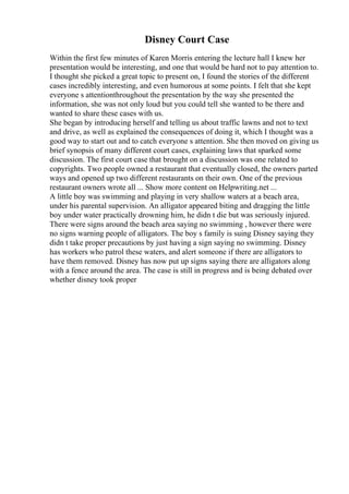 Disney Court Case
Within the first few minutes of Karen Morris entering the lecture hall I knew her
presentation would be interesting, and one that would be hard not to pay attention to.
I thought she picked a great topic to present on, I found the stories of the different
cases incredibly interesting, and even humorous at some points. I felt that she kept
everyone s attentionthroughout the presentation by the way she presented the
information, she was not only loud but you could tell she wanted to be there and
wanted to share these cases with us.
She began by introducing herself and telling us about traffic lawns and not to text
and drive, as well as explained the consequences of doing it, which I thought was a
good way to start out and to catch everyone s attention. She then moved on giving us
brief synopsis of many different court cases, explaining laws that sparked some
discussion. The first court case that brought on a discussion was one related to
copyrights. Two people owned a restaurant that eventually closed, the owners parted
ways and opened up two different restaurants on their own. One of the previous
restaurant owners wrote all ... Show more content on Helpwriting.net ...
A little boy was swimming and playing in very shallow waters at a beach area,
under his parental supervision. An alligator appeared biting and dragging the little
boy under water practically drowning him, he didn t die but was seriously injured.
There were signs around the beach area saying no swimming , however there were
no signs warning people of alligators. The boy s family is suing Disney saying they
didn t take proper precautions by just having a sign saying no swimming. Disney
has workers who patrol these waters, and alert someone if there are alligators to
have them removed. Disney has now put up signs saying there are alligators along
with a fence around the area. The case is still in progress and is being debated over
whether disney took proper
 