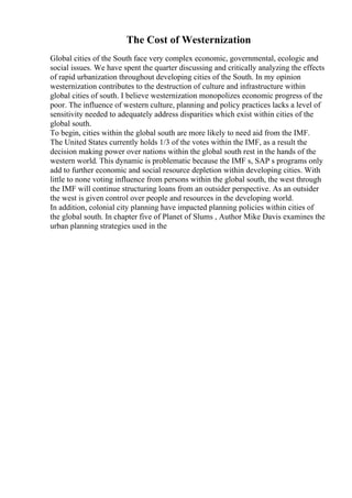 The Cost of Westernization
Global cities of the South face very complex economic, governmental, ecologic and
social issues. We have spent the quarter discussing and critically analyzing the effects
of rapid urbanization throughout developing cities of the South. In my opinion
westernization contributes to the destruction of culture and infrastructure within
global cities of south. I believe westernization monopolizes economic progress of the
poor. The influence of western culture, planning and policy practices lacks a level of
sensitivity needed to adequately address disparities which exist within cities of the
global south.
To begin, cities within the global south are more likely to need aid from the IMF.
The United States currently holds 1/3 of the votes within the IMF, as a result the
decision making power over nations within the global south rest in the hands of the
western world. This dynamic is problematic because the IMF s, SAP s programs only
add to further economic and social resource depletion within developing cities. With
little to none voting influence from persons within the global south, the west through
the IMF will continue structuring loans from an outsider perspective. As an outsider
the west is given control over people and resources in the developing world.
In addition, colonial city planning have impacted planning policies within cities of
the global south. In chapter five of Planet of Slums , Author Mike Davis examines the
urban planning strategies used in the
 