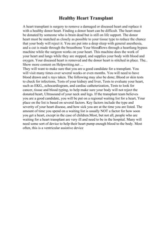Healthy Heart Transplant
A heart transplant is surgery to remove a damaged or diseased heart and replace it
with a healthy donor heart. Finding a donor heart can be difficult. The heart must
be donated by someone who is brain dead but is still on life support. The donor
heart must be matched as closely as possible to your tissue type to reduce the chance
that your body will reject it. You are put into a deep sleep with general anesthesia,
and a cut is made through the breastbone Your bloodflows through a heartlung bypass
machine while the surgeon works on your heart. This machine does the work of
your heart and lungs while they are stopped, and supplies your body with blood and
oxygen. Your diseased heart is removed and the donor heart is stitched in place. The...
Show more content on Helpwriting.net ...
They will want to make sure that you are a good candidate for a transplant. You
will visit many times over several weeks or even months. You will need to have
blood drawn and x rays taken. The following may also be done; Blood or skin tests
to check for infections, Tests of your kidney and liver, Tests to evaluate your heart,
such as EKG,, echocardiogram, and cardiac catheterization, Tests to look for
cancer, tissue and blood typing, to help make sure your body will not reject the
donated heart, Ultrasound of your neck and legs. If the transplant team believes
you are a good candidate, you will be put on a regional waiting list for a heart, Your
place on the list is based on several factors. Key factors include the type and
severity of your heart disease, and how sick you are at the time you are listed. The
amount of time you spend on a waiting list is usually NOT a factor for how soon
you get a heart, except in the case of children.Most, but not all, people who are
waiting for a heart transplant are very ill and need to be in the hospital. Many will
need some sort of device to help their heart pump enough blood to the body. Most
often, this is a ventricular assistive device
 