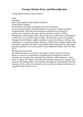 Foreign Market Entry and Diversification
Foreign Market Entry and Diversification
Name
Institution
Date Foreign Market Entry and Diversification
Amber Snack Company
Diversification of business presented to the board of directors
Every successful business around the globe was created as a single commodity
entrepreneurship. With time, these businesses adopted diverse channels of
productivity as increase in the sales volumes and sales territories. Without
enlargement of their market entities, theses businesses would not have stood ground
in order to be as successful as they are today. Diversification is the only equitable
strategy that every business ought to embrace in order to be effective, efficient, and
sustainable in a competitive market. Therefore, Amber Snack Company ought to take
rudimentary steps that will find it occupy global markets and expand its operational
procedures globally for increased growth and development (Ireland, Hoskisson Hitt,
2011).
Strategy for diversification
Diversification takes several steps in the market. Products can be diversified.
Moreover, services as technological exemplifications through the creation of
awareness are classified under equitable diversification within businesses. Amber
Snack Company will embrace diversification of products and services together with
entrants to the global market. The company will engage the technological marketing
strategies like use of the social media in order to present its products and services to
the global market. Moreover, the
 