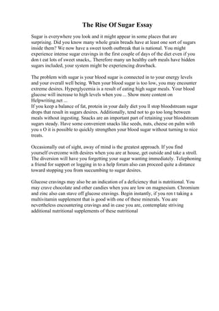 The Rise Of Sugar Essay
Sugar is everywhere you look and it might appear in some places that are
surprising. Did you know many whole grain breads have at least one sort of sugars
inside them? We now have a sweet tooth outbreak that is national. You might
experience intense sugar cravings in the first couple of days of the diet even if you
don t eat lots of sweet snacks,. Therefore many un healthy carb meals have hidden
sugars included, your system might be experiencing drawback.
The problem with sugar is your blood sugar is connected in to your energy levels
and your overall well being. When your blood sugar is too low, you may encounter
extreme desires. Hyperglycemia is a result of eating high sugar meals. Your blood
glucose will increase to high levels when you ... Show more content on
Helpwriting.net ...
If you keep a balance of fat, protein in your daily diet you ll stop bloodstream sugar
drops that result in sugars desires. Additionally, tend not to go too long between
meals without ingesting. Snacks are an important part of retaining your bloodstream
sugars steady. Have some convenient snacks like seeds, nuts, cheese on palm with
you s O it is possible to quickly strengthen your blood sugar without turning to nice
treats.
Occasionally out of sight, away of mind is the greatest approach. If you find
yourself overcome with desires when you are at house, get outside and take a stroll.
The diversion will have you forgetting your sugar wanting immediately. Telephoning
a friend for support or logging in to a help forum also can proceed quite a distance
toward stopping you from succumbing to sugar desires.
Glucose cravings may also be an indication of a deficiency that is nutritional. You
may crave chocolate and other candies when you are low on magnesium. Chromium
and zinc also can stave off glucose cravings. Begin instantly, if you ren t taking a
multivitamin supplement that is good with one of these minerals. You are
nevertheless encountering cravings and in case you are, contemplate striving
additional nutritional supplements of these nutritional
 
